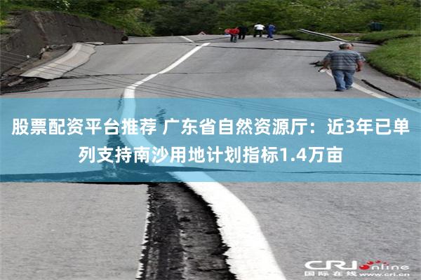 股票配资平台推荐 广东省自然资源厅：近3年已单列支持南沙用地计划指标1.4万亩