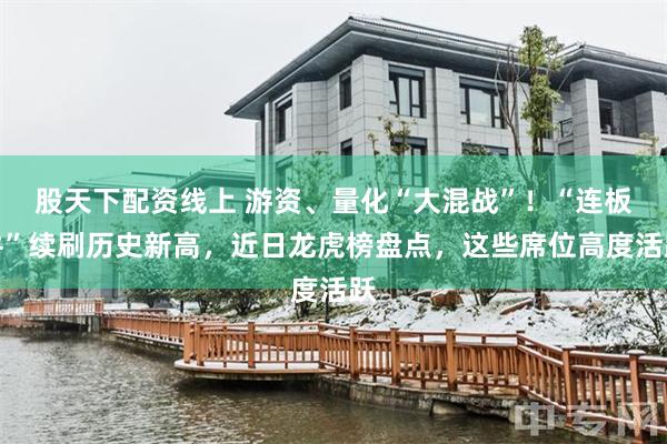 股天下配资线上 游资、量化“大混战”！“连板牛”续刷历史新高，近日龙虎榜盘点，这些席位高度活跃