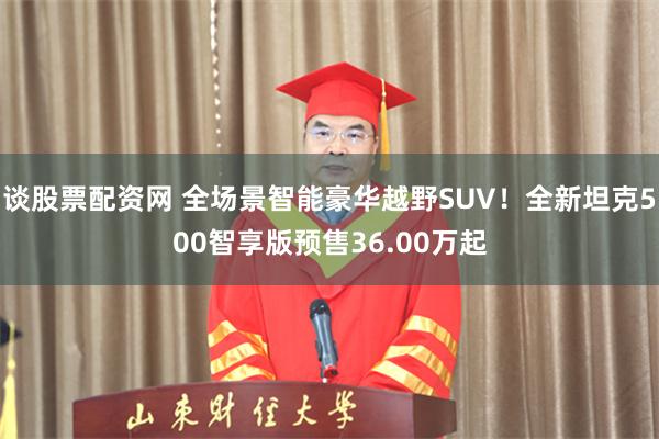 谈股票配资网 全场景智能豪华越野SUV！全新坦克500智享版预售36.00万起