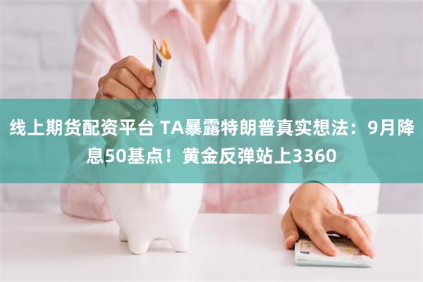 线上期货配资平台 TA暴露特朗普真实想法：9月降息50基点！黄金反弹站上3360