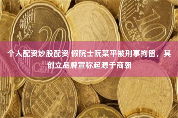 个人配资炒股配资 假院士阮某平被刑事拘留，其创立品牌宣称起源于商朝