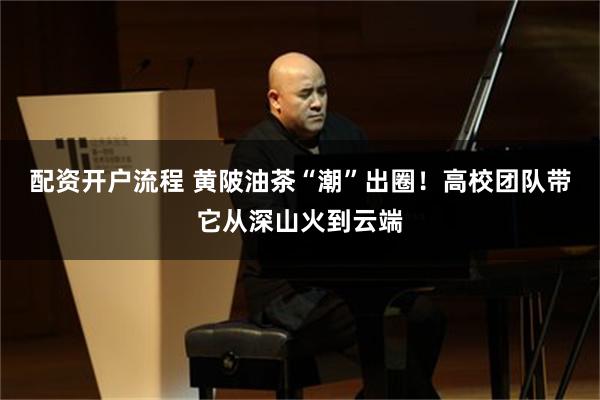 配资开户流程 黄陂油茶“潮”出圈！高校团队带它从深山火到云端