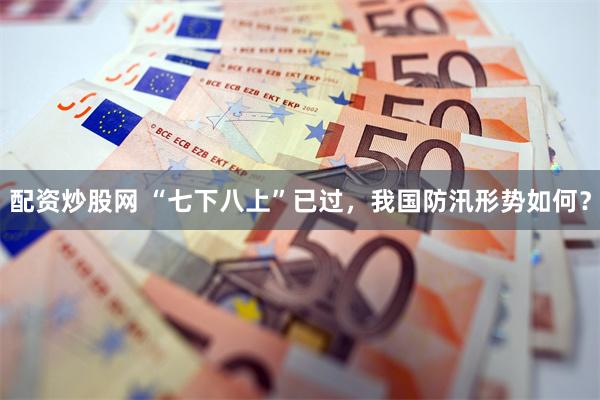 配资炒股网 “七下八上”已过，我国防汛形势如何？