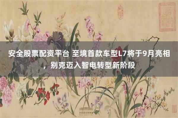 安全股票配资平台 至境首款车型L7将于9月亮相，别克迈入智电转型新阶段
