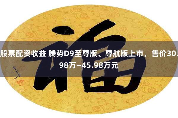 股票配资收益 腾势D9至尊版、尊航版上市,售价30.98万—45.98万元