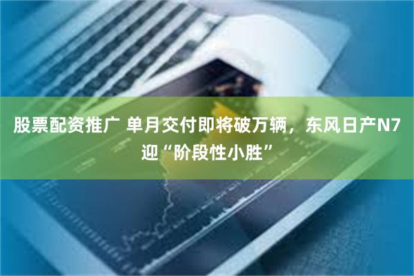 股票配资推广 单月交付即将破万辆,东风日产N7迎“阶段性小胜”