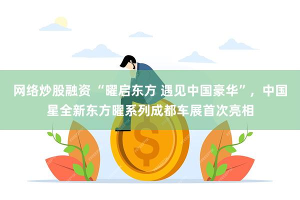 网络炒股融资 “曜启东方 遇见中国豪华”，中国星全新东方曜系列成都车展首次亮相