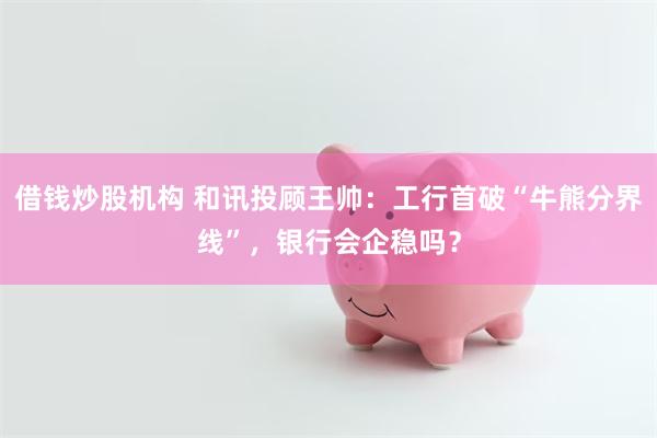 借钱炒股机构 和讯投顾王帅:工行首破“牛熊分界线”,银行会企稳吗?