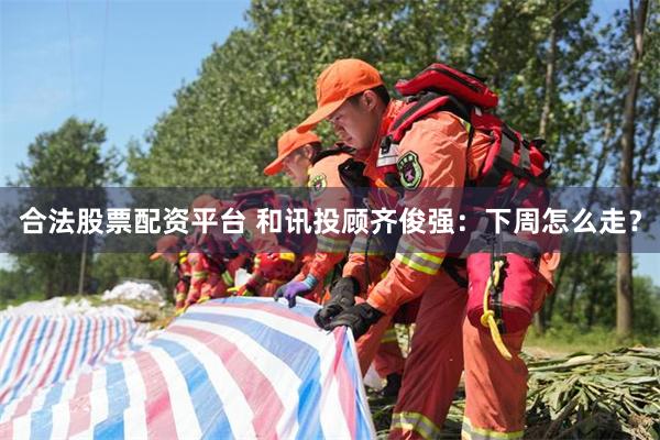 合法股票配资平台 和讯投顾齐俊强：下周怎么走？
