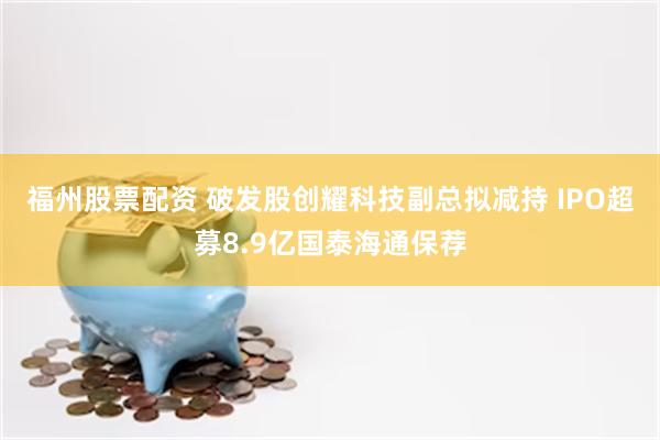 福州股票配资 破发股创耀科技副总拟减持 IPO超募8.9亿国泰海通保荐