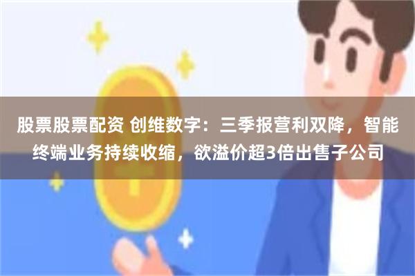 股票股票配资 创维数字：三季报营利双降，智能终端业务持续收缩，欲溢价超3倍出售子公司