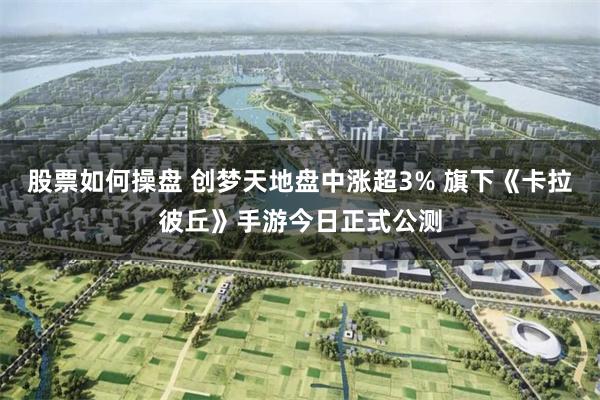 股票如何操盘 创梦天地盘中涨超3% 旗下《卡拉彼丘》手游今日正式公测