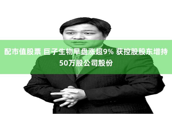 配市值股票 巨子生物早盘涨超9% 获控股股东增持50万股公司股份
