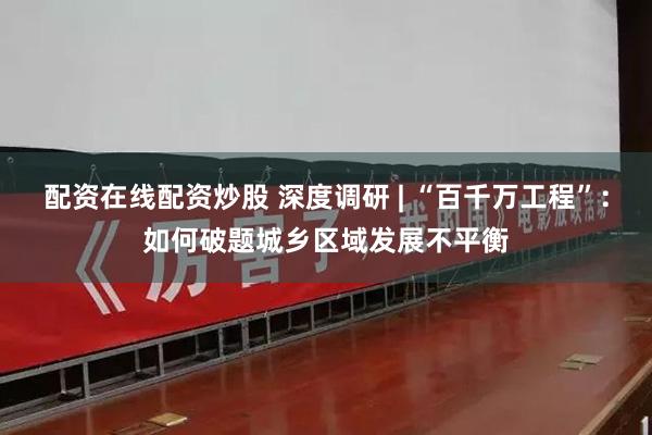 配资在线配资炒股 深度调研 | “百千万工程”：如何破题城乡区域发展不平衡