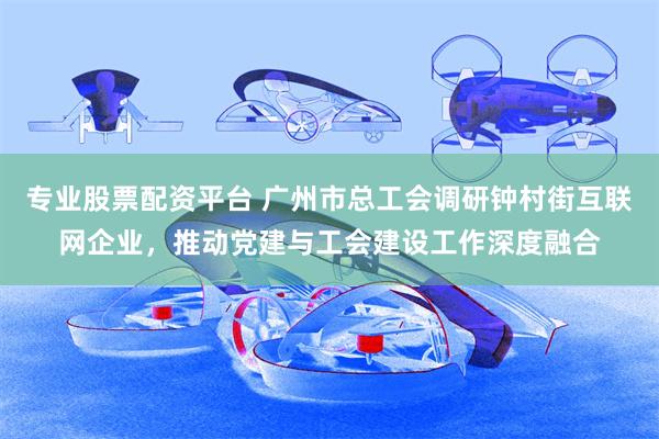 专业股票配资平台 广州市总工会调研钟村街互联网企业，推动党建与工会建设工作深度融合
