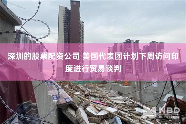 深圳的股票配资公司 美国代表团计划下周访问印度进行贸易谈判