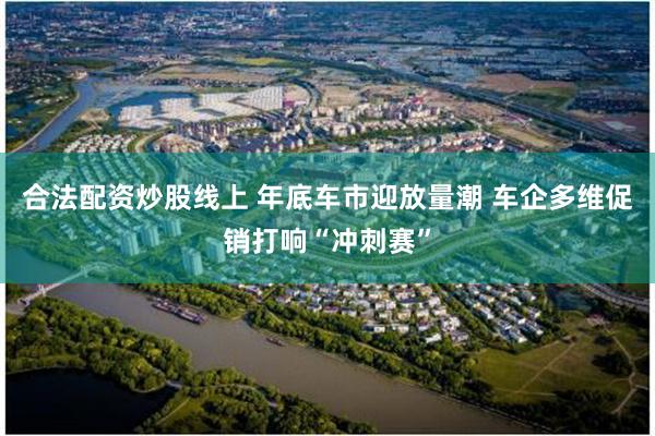 合法配资炒股线上 年底车市迎放量潮 车企多维促销打响“冲刺赛”