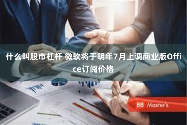 什么叫股市杠杆 微软将于明年7月上调商业版Office订阅价格
