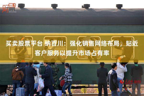 买卖股票平台 纳百川：强化销售网络布局，贴近客户服务以提升市场占有率