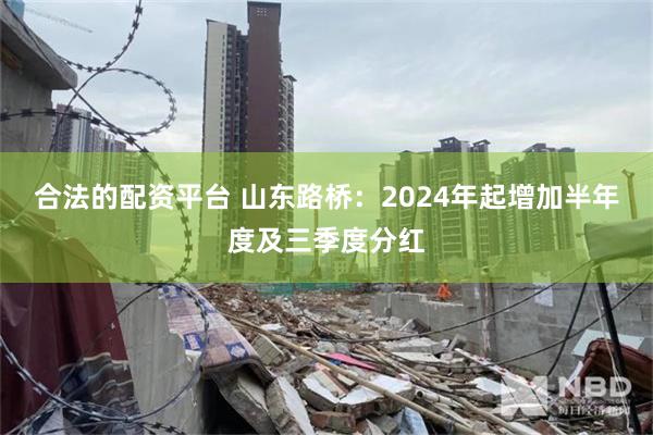 合法的配资平台 山东路桥：2024年起增加半年度及三季度分红