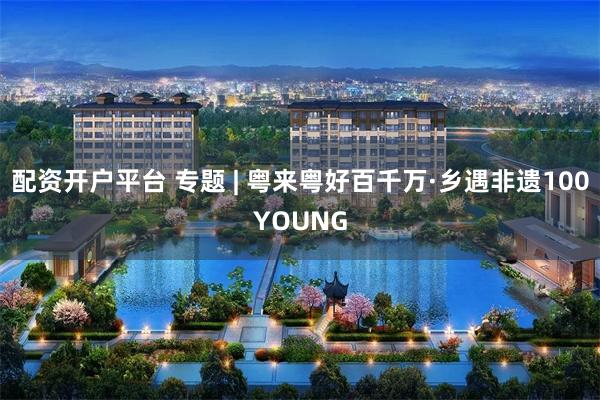 配资开户平台 专题 | 粤来粤好百千万·乡遇非遗100YOUNG