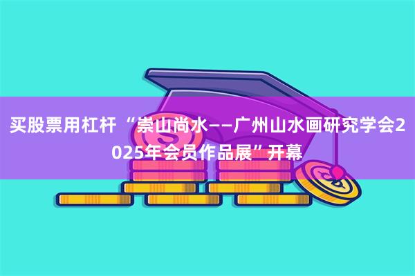 买股票用杠杆 “崇山尚水——广州山水画研究学会2025年会员作品展”开幕