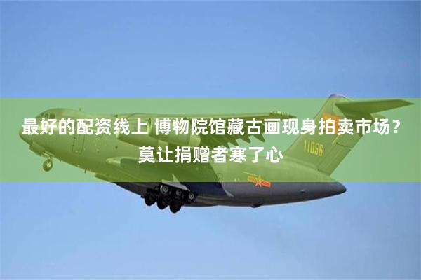 最好的配资线上 博物院馆藏古画现身拍卖市场?莫让捐赠者寒了心