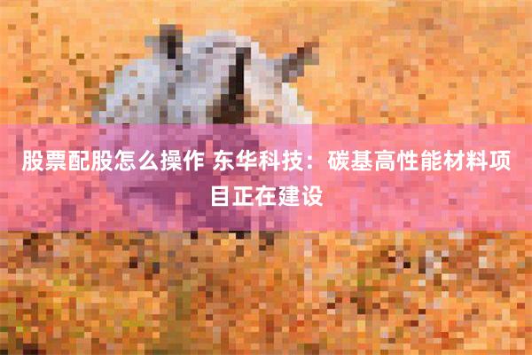 股票配股怎么操作 东华科技：碳基高性能材料项目正在建设