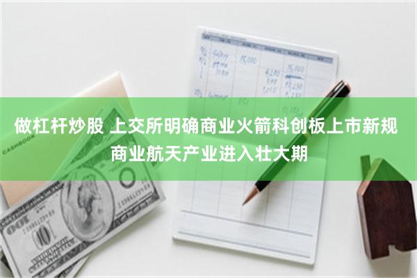 做杠杆炒股 上交所明确商业火箭科创板上市新规 商业航天产业进入壮大期