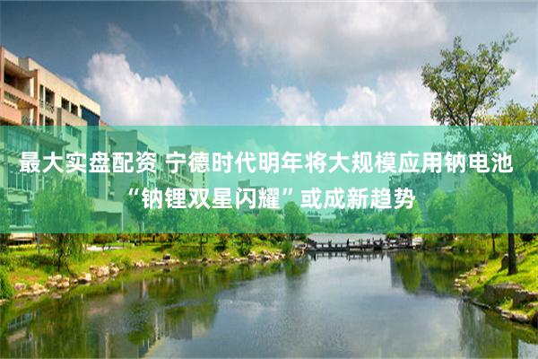 最大实盘配资 宁德时代明年将大规模应用钠电池 “钠锂双星闪耀”或成新趋势
