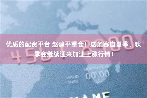 优质的配资平台 赵建平重仓！这条赛道夏季、秋季会继续迎来加速上涨行情！