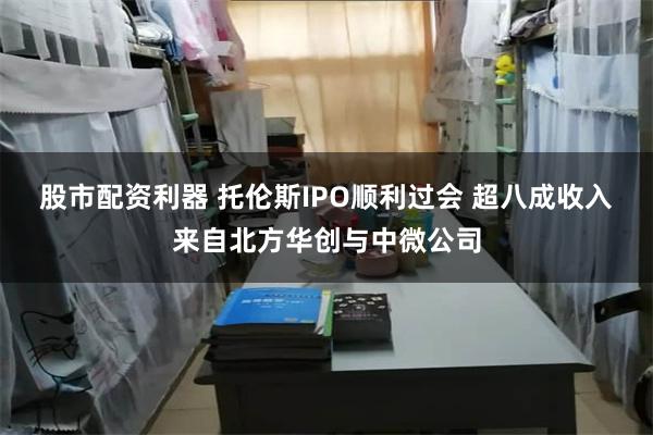 股市配资利器 托伦斯IPO顺利过会 超八成收入来自北方华创与中微公司