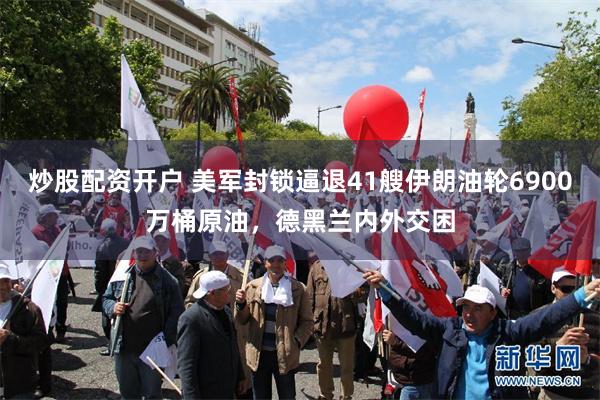 炒股配资开户 美军封锁逼退41艘伊朗油轮6900万桶原油，德黑兰内外交困