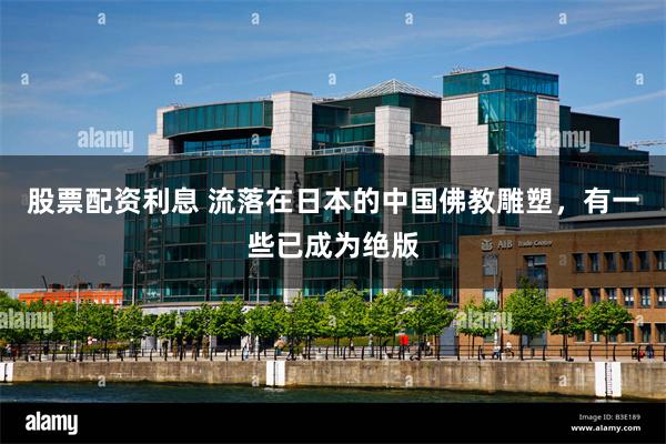 股票配资利息 流落在日本的中国佛教雕塑，有一些已成为绝版