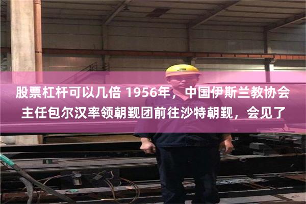 股票杠杆可以几倍 1956年，中国伊斯兰教协会主任包尔汉率领朝觐团前往沙特朝觐，会见了