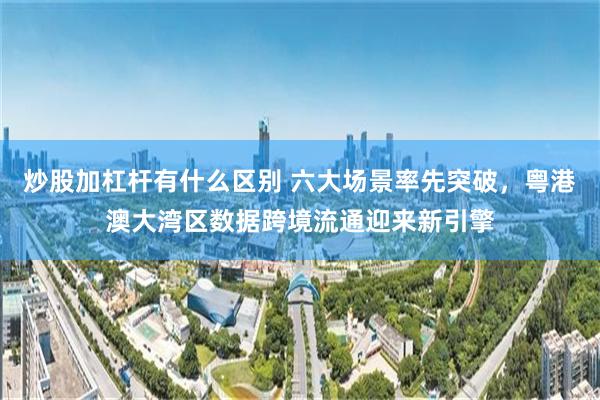 炒股加杠杆有什么区别 六大场景率先突破，粤港澳大湾区数据跨境流通迎来新引擎