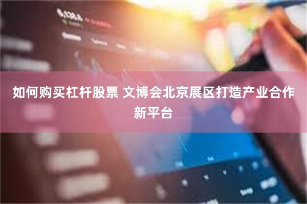 如何购买杠杆股票 文博会北京展区打造产业合作新平台