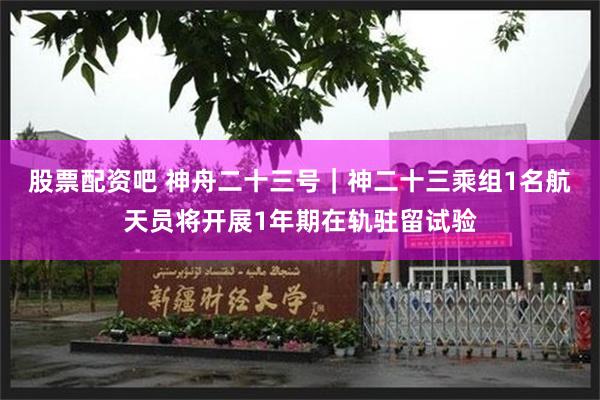 股票配资吧 神舟二十三号｜神二十三乘组1名航天员将开展1年期在轨驻留试验