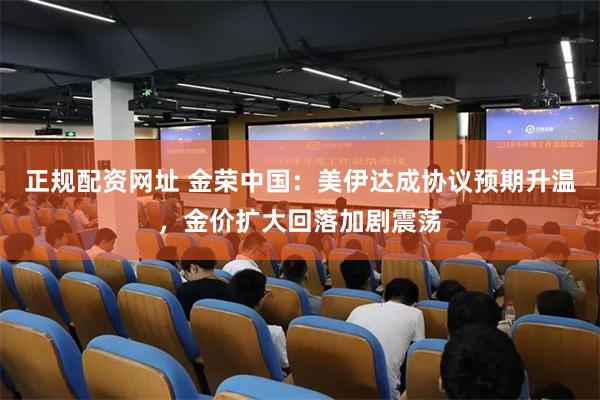 正规配资网址 金荣中国：美伊达成协议预期升温，金价扩大回落加剧震荡