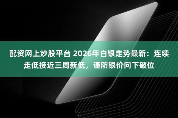 配资网上炒股平台 2026年白银走势最新：连续走低接近三周新低，谨防银价向下破位