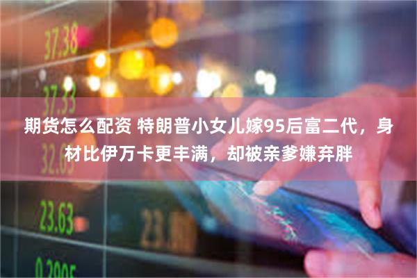 期货怎么配资 特朗普小女儿嫁95后富二代，身材比伊万卡更丰满，却被亲爹嫌弃胖
