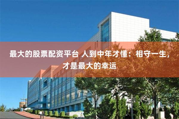 最大的股票配资平台 人到中年才懂：相守一生，才是最大的幸运
