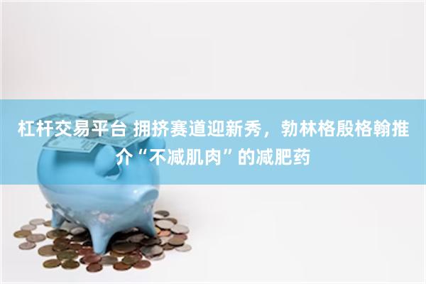 杠杆交易平台 拥挤赛道迎新秀，勃林格殷格翰推介“不减肌肉”的减肥药