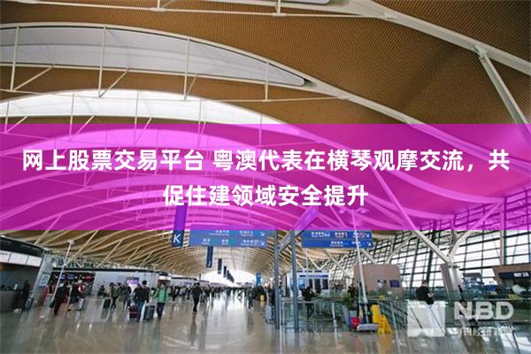 网上股票交易平台 粤澳代表在横琴观摩交流，共促住建领域安全提升