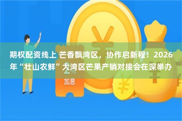 期权配资线上 芒香飘湾区，协作启新程！2026年“壮山农鲜”大湾区芒果产销对接会在深举办