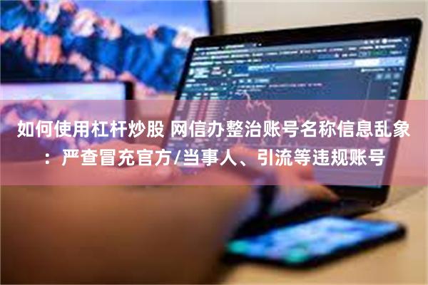 如何使用杠杆炒股 网信办整治账号名称信息乱象：严查冒充官方/当事人、引流等违规账号