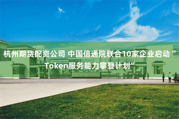 杭州期货配资公司 中国信通院联合10家企业启动“Token服务能力攀登计划”