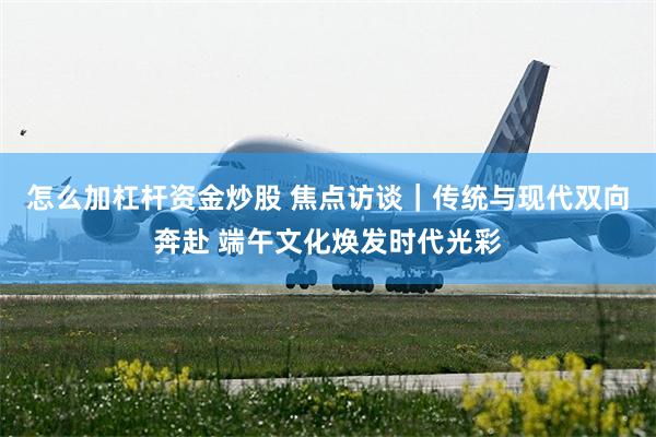 怎么加杠杆资金炒股 焦点访谈｜传统与现代双向奔赴 端午文化焕发时代光彩