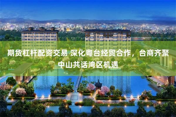 期货杠杆配资交易 深化粤台经贸合作，台商齐聚中山共话湾区机遇