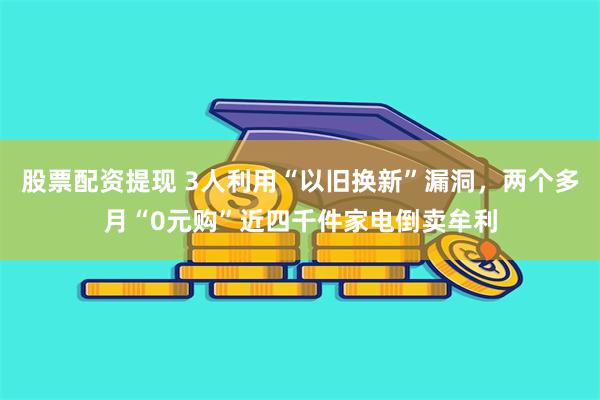 股票配资提现 3人利用“以旧换新”漏洞，两个多月“0元购”近四千件家电倒卖牟利